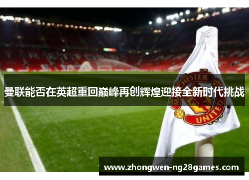 曼联能否在英超重回巅峰再创辉煌迎接全新时代挑战 曼联能否在英超重回巅峰再创辉煌迎接全新时代挑战