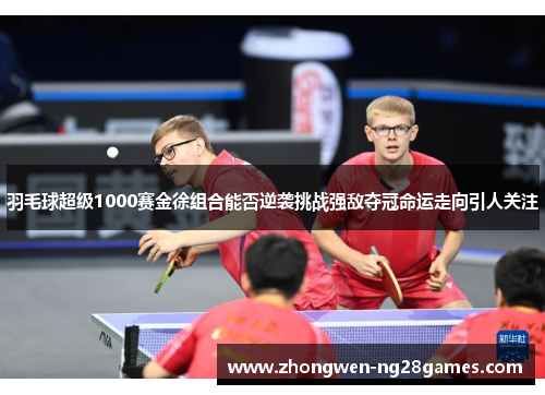 羽毛球超级1000赛金徐组合能否逆袭挑战强敌夺冠命运走向引人关注